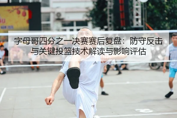 字母哥四分之一决赛赛后复盘：防守反击与关键投篮技术解读与影响评估