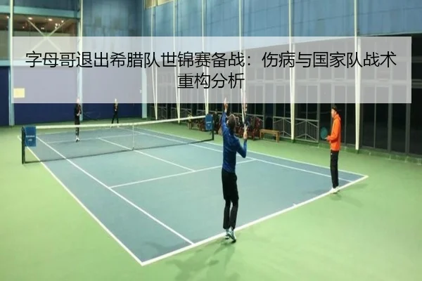 字母哥退出希腊队世锦赛备战：伤病与国家队战术重构分析（kaiyun.com）